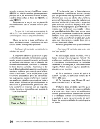 bro entre o número de carrinhos (3) que custam 
R$37,00 e o total de carrinhos que se quer com-prar 
(6), isto é, se 3 carrinhos custam 37 reais, 
o dobro deles custará o dobro de R$37,00, ou 
seja, R$74,00. 
Descrevemos a seguir uma sugestão de 
encaminhamento para a terceira situação pro-posta: 
– Em uma loja, o preço de uma camiseta é de 
R$ 20,00. Como vocês calculariam o preço de duas 
camisetas iguais a essa? E de quatro camisetas? 
Ouça os alunos e suas justificativas de 
como resolveriam esses questionamentos sem 
cálculo escrito. Em seguida, questione: 
– E se fossem oito camisetas, como poderíamos 
calcular o seu preço? 
É importante observar quais foram os pro-cedimentos 
de resolução mencionados para res-ponder 
ao primeiro questionamento, verificando 
se os alunos relacionaram com as tabuadas tra-balhadas 
anteriormente, tais como: 2 camisetas 
(o dobro de uma camiseta) , 4 camisetas (o do-bro 
de 2), pois são estratégias interessantes para 
resolver o problema sem o uso de papel e lápis, 
como foi solicitado. Com a ampliação do ques-tionamento 
a respeito do preço de oito camise-tas, 
sugira para a classe uma forma de registrar 
que auxilie nos cálculos, escrevendo na lousa a 
tabela abaixo. Oriente-os que acompanhem as 
discussões e, posteriormente, preencham a ta-bela 
constante do material, com as respostas 
obtidas durante as discussões orais (preços de 
1, 2, 4 e 8 camisetas). 
Quantidade de 
Camisetas 
1 2 4 8 
Preço em Reais 
É fundamental que o desenvolvimento 
desta atividade possibilite aos alunos a percep-ção 
de que existe uma regularidade no preen-chimento 
das linhas da tabela, isto é, tanto na 
primeira linha quanto na segunda, cada número 
escrito é o dobro do número anterior e que isso 
pode ajudá-los no cálculo do preço de 8 cami-setas 
e de novos preços de quantidades de ca-misetas 
que mantenham essa relação – dobro 
da quantidade anterior. Com isso, tem-se que o 
preço de 8 camisetas é o dobro de 80, cento e 
sessenta reais. Mas é importante que os alunos 
reflitam como preencheriam a tabela para outro 
valor, que não mantém a relação dobro com o 
número anterior da tabela. 
Para isso, proponha novo questionamento: 
– E se fossem 12 camisetas, qual seria o valor 
total pago por elas? 
Na socialização desse resultado, volte à 
tabela e inclua uma coluna para o número 12 e 
analise com os alunos formas para determinar 
o preço dessa nova quantidade de camisetas, 
utilizando as informações já constantes desse 
registro. Podem aparecer algumas possibilida-des, 
como, por exemplo: 
a) Se 4 camisetas custam 80 reais e 8 
custam 160 reais, 12 camisetas custarão 80 + 
160 = 240 reais; 
b) Se 1 camiseta custa 20 reais, 12 cami-setas 
custarão 20 x 12 = 240 reais. 
O objetivo desta atividade é permitir que o 
aluno perceba relações de proporcionalidade, 
e a forma como é proposto o encaminhamento 
com os questionamentos apresentados acima e 
o uso da tabela poderão suscitar essas reflexões 
e auxiliarão o aluno na compreensão do signi-ficado 
de proporcionalidade da multiplicação e 
da divisão. 
90 acdeouãç aaceimmttá nos anos aciiiins do einnos aadeflmnntu – EMAI 
 