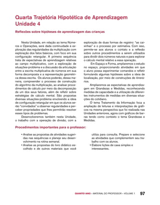 Quarta Trajetória Hipotética de Aprendizagem 
Unidade 4 
Reflexões sobre hipóteses de aprendizagem das crianças 
Nesta Unidade, em relação ao tema Núme-ros 
e Operações, será dada continuidade à ex-ploração 
das regularidades da multiplicação com 
exploração dos fatos básicos, com foco em sua 
configuração retangular. A primeira sequência 
trata de expectativas de aprendizagem relativas 
ao campo multiplicativo, com a exploração de 
situações-problema e a discussão da articulação 
entre a escrita multiplicativa de números em sua 
forma decomposta e a representação geométri-ca 
dessa escrita. Os alunos poderão, dessa ma-neira, 
compreender o processo de construção 
do algoritmo da multiplicação, ao analisar proce-dimentos 
de cálculo por meio da decomposição 
de um dos seus fatores, além de refletir sobre 
estratégias de cálculo mental. São propostas 
diversas situações-problema envolvendo a ideia 
de configuração retangular em que os alunos se-rão 
“convidados” a observar regularidades e per-ceber 
propriedades que lhes permitirão resolver 
QUARTO ano – aaeilmrt do Pefoorrss – VOLUME 1 97 
esses tipos de problemas. 
Desenvolveremos também nesta Unidade, 
o trabalho com a operação de divisão, com a 
exploração de duas formas de registro: “as cai-xinhas” 
e o processo por estimativa. Com isso, 
permite-se aos alunos o contato e a reflexão 
sobre outros procedimentos a serem utilizados 
para dividir dois números naturais e para explorar 
o cálculo mental relativo a essa operação. 
Em Espaço e Forma, ampliaremos o estudo 
no espaço, proporcionando atividades em que 
o aluno possa experimentar comandos e refletir 
formulando algumas hipóteses sobre a ideia de 
localização, por meio de construções de itinerá-rios. 
Ampliaremos as expectativas de aprendiza-gem 
em Grandezas e Medidas, reconhecendo 
medidas de capacidade e a utilização de diferen-tes 
instrumentos de medidas em diversas situa-ções 
do cotidiano. 
O tema Tratamento da Informação foca a 
ampliação de leituras e interpretações de gráfi-cos 
na mesma perspectiva que foi realizada nas 
Unidades anteriores, agora com gráficos de bar-ras 
tendo como contexto o tema Grandezas e 
Medidas. 
Procedimentos importantes para o professor: 
• Analise as propostas de atividades sugeri-das 
nas sequências e planeje seu desen-volvimento 
na rotina semanal. 
• Analise as propostas do livro didático es-colhido 
e de outros materiais que você 
utiliza para consulta. Prepare e selecione 
as atividades que complementem seu tra-balho 
com os alunos. 
• Elabore lições de casa simples e 
interessantes. 
 