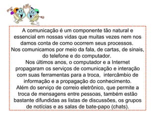 A comunicação é um componente tão natural e essencial em nossas vidas que muitas vezes nem nos damos conta de como ocorrem seus processos.  Nos comunicamos por meio da fala, de cartas, de sinais, do telefone e do computador.  Nos últimos anos, o computador e a Internet propagaram os serviços de comunicação e interação com suas ferramentas para a troca,  intercâmbio de informação e a propagação do conhecimento. Além do serviço de correio eletrônico, que permite a troca de mensagens entre pessoas, também estão bastante difundidas as listas de discussões, os grupos de notícias e as salas de bate-papo (chats). 