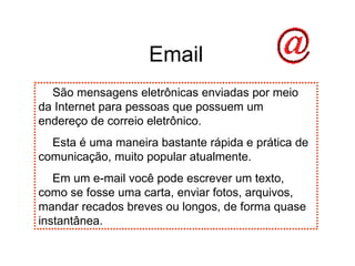 Email São mensagens eletrônicas enviadas por meio da Internet para pessoas que possuem um endereço de correio eletrônico. Esta é uma maneira bastante rápida e prática de comunicação, muito popular atualmente. Em um e-mail você pode escrever um texto, como se fosse uma carta, enviar fotos, arquivos, mandar recados breves ou longos, de forma quase instantânea. 