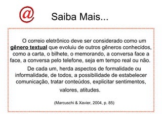 Saiba Mais... O correio eletrônico deve ser considerado como um  gênero textual  que evoluiu de outros gêneros conhecidos, como a carta, o bilhete, o memorando, a conversa face a face, a conversa pelo telefone, seja em tempo real ou não.  De cada um, herda aspectos de formalidade ou informalidade, de todos, a possibilidade de estabelecer comunicação, tratar conteúdos, explicitar sentimentos, valores, atitudes.   (Marcuschi & Xavier, 2004, p. 85) 