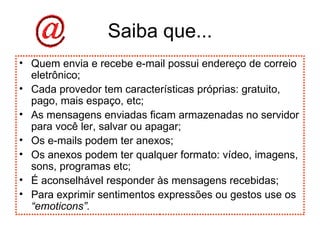Saiba que... Quem envia e recebe e-mail possui endereço de correio eletrônico; Cada provedor tem características próprias: gratuito, pago, mais espaço, etc; As mensagens enviadas ficam armazenadas no servidor para você ler, salvar ou apagar; Os e-mails podem ter anexos; Os anexos podem ter qualquer formato: vídeo, imagens, sons, programas etc; É aconselhável responder às mensagens recebidas; Para exprimir sentimentos expressões ou gestos use os  “emoticons”. 
