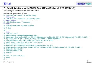 © Peter R. Egli 2015
19/35
Rev. 3.20
Email indigoo.com
5. Email Retrieval with POP3 Post Office Protocol RFC1939 (1/3)
Example POP session with TELNET (1/2):
cmd>telnet pop.indigoo.com 110
S: +OK POP3 bart v2001.78 server ready
C: USER pegli
S: +OK User name accepted, password please
C: PASS ********
S: +OK Mailbox open, 2 messages
C: LIST
S: +OK Mailbox scan listing follows
S: 1 591
S: 2 608
S: .
C: RETR 1
S: +OK 591 octets
S: Return-Path: <someone@somewhere.com>
S: Received: from dclient80-218-75-247.hispeed.ch (dclient80-218-75-247.hispeed.ch [80.218.75.247])
S: by pop.indigoo.com (8.12.9+Sun/8.12.9) with SMTP id hB2M1JXI027862
S: for pegli@fhzh.ch; Tue, 2 Dec 2003 23:01:41 +0100 (CET)
S: Date: Tue, 2 Dec 2003 23:01:20 +0100 (CET)
S: From: someone@somewhere.com
S: Message-Id: <200312022201.hB2M1JXI027862@indigoo.com>
S: X-Authentication-Warning: pop.indigoo.com: dclient80-218-75-247.hispeed.ch [80.218.75.247] …
S: Subject: test mail 1
S: Content-Length: 29
S: Status:
S:
S: das ist ein test mail.
S: ende
S: .
 