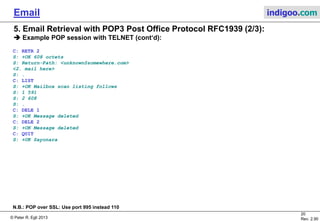 © Peter R. Egli 2015
20/35
Rev. 3.20
Email indigoo.com
C: RETR 2
S: +OK 608 octets
S: Return-Path: <unknown@somewhere.com>
<2. mail here>
S: .
C: LIST
S: +OK Mailbox scan listing follows
S: 1 591
S: 2 608
S: .
C: DELE 1
S: +OK Message deleted
C: DELE 2
S: +OK Message deleted
C: QUIT
S: +OK Sayonara
5. Email Retrieval with POP3 Post Office Protocol RFC1939 (2/3)
Example POP session with TELNET (2/2):
N.B.: POP over SSL: Use port 995 instead 110
 