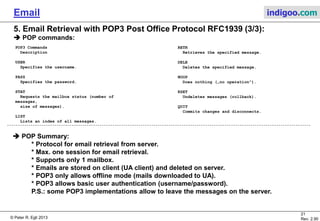 © Peter R. Egli 2015
21/35
Rev. 3.20
Email indigoo.com
POP3 Commands
Description
USER
Specifies the username.
PASS
Specifies the password.
STAT
Requests the mailbox status (number of
messages,
size of messages).
LIST
Lists an index of all messages.
5. Email Retrieval with POP3 Post Office Protocol RFC1939 (3/3)
POP commands:
RETR
Retrieves the specified message.
DELE
Deletes the specified message.
NOOP
Does nothing („no operation“).
RSET
Undeletes messages (rollback).
QUIT
Commits changes and disconnects.
POP Summary:
• Protocol for email retrieval from server.
• Max. one session for email retrieval.
• Supports only 1 mailbox.
• Emails are stored on client (UA client) and deleted on server.
• POP3 only allows offline mode (mails downloaded to UA).
• POP3 allows basic user authentication (username/password).
P.S.: some POP3 implementations allow to leave the messages on the server.
 