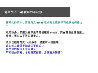 寫英文 Email 實用的小秘訣   國際化 的現今，寫好英文 email 已成為 上班族 不可或缺的 條件 之 一 然而許多人卻因為寫不出清楚明確的 email ，而在職場生涯發展上受挫，更失去平等的競爭力。 或 你 已經寫英文 mail 多 年 ， 但 還有一些困惑 … . 寫的英文書信不知道正不正式 ？   在主旨的擬定上有困難 ？ 不知該如何寫，才能簡潔扼要，方便對方閱讀 ？ 