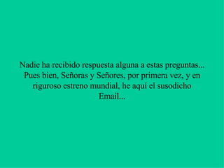 Nadie ha recibido respuesta alguna a estas preguntas... Pues bien, Señoras y Señores, por primera vez, y en riguroso estreno mundial, he aquí el susodicho Email... 