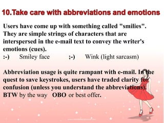 Users have come up with something called "smilies".
They are simple strings of characters that are
interspersed in the e-mail text to convey the writer's
emotions (cues).
:-)   Smiley face       ;-)     Wink (light sarcasm)

Abbreviation usage is quite rampant with e-mail. In the
quest to save keystrokes, users have traded clarity for
confusion (unless you understand the abbreviations).
BTW by the way OBO or best offer.

                                                  Jayanth Jagadeesh
                                                 Asst. Director – Outreach
                                                             ISiM - Mysore
 