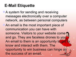 E-Mail Etiquette
 A system for sending and receiving
  messages electronically over a computer
  network, as between personal computers
 An email is the most important piece of
  communication you can have with
  someone. Visitors to your website come
  and go. They are faceless drones to you.
  An email to them is an opportunity to get to
  know and interact with them. The
  opportunity to win business can hinge on
  the success of an email.               Jayanth Jagadeesh
                                        Asst. Director – Outreach
                                                    ISiM - Mysore
 