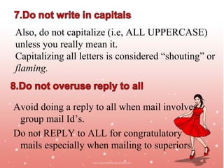 Also, do not capitalize (i.e, ALL UPPERCASE)
unless you really mean it.
Capitalizing all letters is considered “shouting” or
flaming.


Avoid doing a reply to all when mail involves
 group mail Id’s.
Do not REPLY to ALL for congratulatory
 mails especially when mailing to superiors.
                                            Jayanth Jagadeesh
                                           Asst. Director – Outreach
                                                       ISiM - Mysore
 