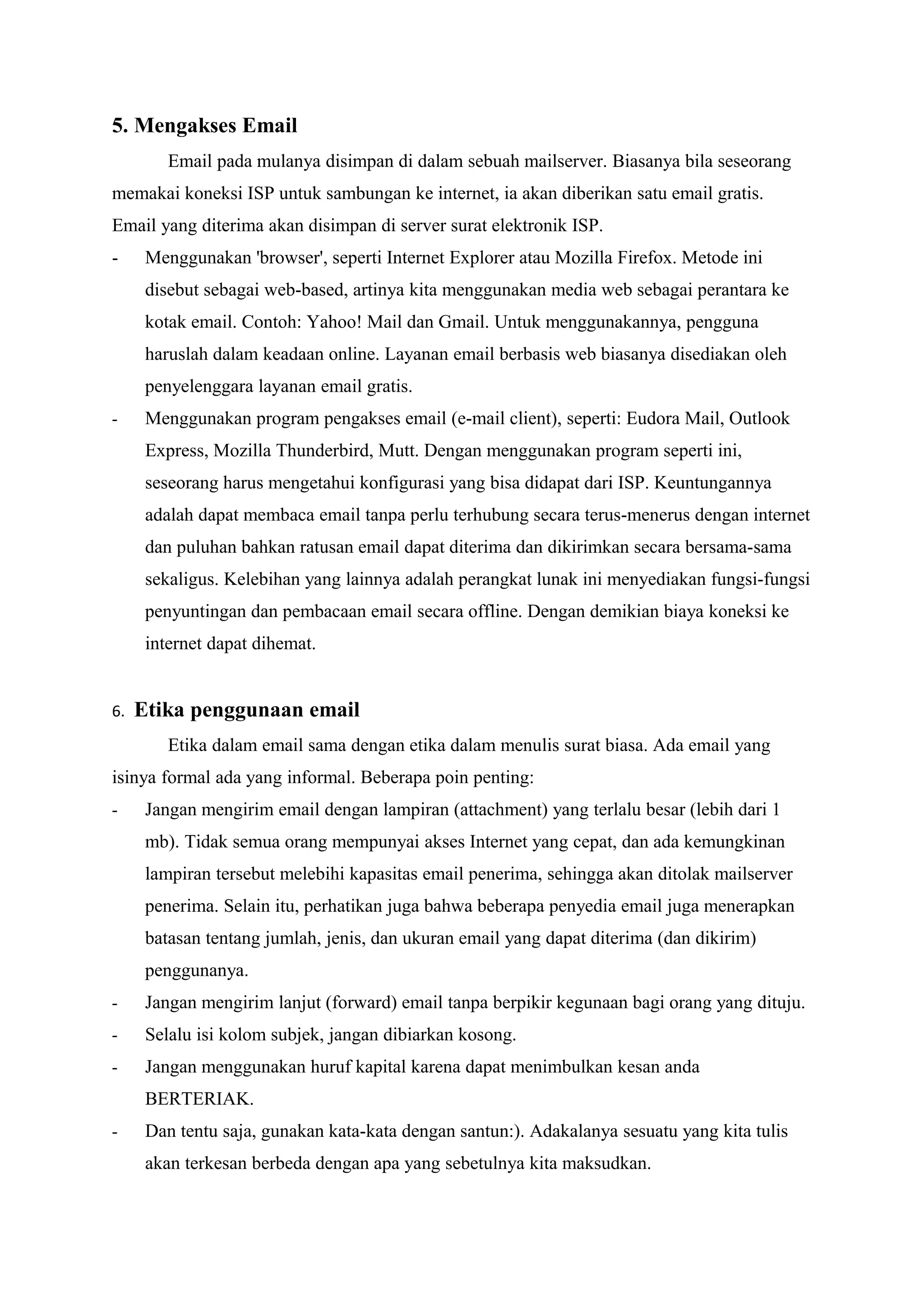 5. Mengakses Email
         Email pada mulanya disimpan di dalam sebuah mailserver. Biasanya bila seseorang
memakai koneksi ISP untuk sambungan ke internet, ia akan diberikan satu email gratis.
Email yang diterima akan disimpan di server surat elektronik ISP.
-     Menggunakan 'browser', seperti Internet Explorer atau Mozilla Firefox. Metode ini
      disebut sebagai web-based, artinya kita menggunakan media web sebagai perantara ke
      kotak email. Contoh: Yahoo! Mail dan Gmail. Untuk menggunakannya, pengguna
      haruslah dalam keadaan online. Layanan email berbasis web biasanya disediakan oleh
      penyelenggara layanan email gratis.
-     Menggunakan program pengakses email (e-mail client), seperti: Eudora Mail, Outlook
      Express, Mozilla Thunderbird, Mutt. Dengan menggunakan program seperti ini,
      seseorang harus mengetahui konfigurasi yang bisa didapat dari ISP. Keuntungannya
      adalah dapat membaca email tanpa perlu terhubung secara terus-menerus dengan internet
      dan puluhan bahkan ratusan email dapat diterima dan dikirimkan secara bersama-sama
      sekaligus. Kelebihan yang lainnya adalah perangkat lunak ini menyediakan fungsi-fungsi
      penyuntingan dan pembacaan email secara offline. Dengan demikian biaya koneksi ke
      internet dapat dihemat.


6.   Etika penggunaan email
         Etika dalam email sama dengan etika dalam menulis surat biasa. Ada email yang
isinya formal ada yang informal. Beberapa poin penting:
-     Jangan mengirim email dengan lampiran (attachment) yang terlalu besar (lebih dari 1
      mb). Tidak semua orang mempunyai akses Internet yang cepat, dan ada kemungkinan
      lampiran tersebut melebihi kapasitas email penerima, sehingga akan ditolak mailserver
      penerima. Selain itu, perhatikan juga bahwa beberapa penyedia email juga menerapkan
      batasan tentang jumlah, jenis, dan ukuran email yang dapat diterima (dan dikirim)
      penggunanya.
-     Jangan mengirim lanjut (forward) email tanpa berpikir kegunaan bagi orang yang dituju.
-     Selalu isi kolom subjek, jangan dibiarkan kosong.
-     Jangan menggunakan huruf kapital karena dapat menimbulkan kesan anda
      BERTERIAK.
-     Dan tentu saja, gunakan kata-kata dengan santun:). Adakalanya sesuatu yang kita tulis
      akan terkesan berbeda dengan apa yang sebetulnya kita maksudkan.
 