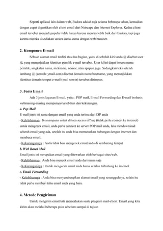 Seperti aplikasi lain dalam web, Eudora adalah raja selama beberapa tahun, kemudian
dengan cepat digantikan oleh client email dari Netscape dan Internet Explorer. Kedua client
email tersebut menjadi popular tidak hanya karena mereka lebih baik dari Eudora, tapi juga
karena mereka disediakan secara cuma-cuma dengan web browser.


2. Komponen E-mail
       Sebuah alamat email terdiri atas dua bagian, yaitu di sebelah kiri tanda @ disebut user
id, yang menunjukkan identitas pemilik e-mail tersebut. User id ini dapat berupa nama
pemilik, singkatan nama, nickname, nomor, atau apapun juga. Sedangkan teks setelah
lambang @ (contoh: ymail.com) disebut domain name/hostname, yang menunjukkan
identitas domain tempat e-mail (mail server) tersebut disimpan.


3. Jenis Email
       Ada 3 jenis layanan E-mail, yaitu : POP mail, E-mail Forwarding dan E-mail berbasis
webmasing-masing mempunyai kelebihan dan kekurangan.
a. Pop Mail
E-mail jenis ini sama dengan email yang anda terima dari ISP anda
- Kelebihannya : Kemampuan untuk dibaca secara offline (tidak perlu connect ke internet)
untuk mengecek email, anda perlu connect ke server POP mail anda, lalu mendownload
seluruh email yang ada, setelah itu anda bisa memutuskan hubungan dengan internet dan
membaca email.
- Kekurangannya : Anda tidak bisa mengecek email anda di sembarang tempat
b. Web Based Mail
Email jenis ini merupakan email yang ditawarkan oleh berbagai situs/web.
- Kelebihannya : Anda bisa mencek email anda dari mana saja
- Kekurangannya : Untuk mengecek email anda harus selalau terhubung ke internet.
c. Email Forwarding
- Kelebihannya : Anda bisa menyembunyikan alamat email yang sesungguhnya, selain itu
tidak perlu memberi tahu email anda yang baru.


4. Metode Pengiriman
       Untuk mengirim email kita memerlukan suatu program mail-client. Email yang kita
kirim akan melalui beberapa poin sebelum sampai di tujuan
 