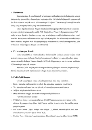 7.   Keamanan
         Keamanan data di email tidaklah terjamin dan selalu ada resiko terbuka untuk umum,
dalam artian semua isinya dapat dibaca oleh orang lain. Hal ini disebabkan oleh karena email
itu akan melewati banyak server sebelum sampai di tujuan. Tidak tertutup kemungkinan ada
orang yang menyadap email yang dikirimkan tersebut.
         Email dapat diamankan dengan melakukan teknik pengacakan (enkripsi). Salah satu
program enkripsi yang populer adalah PGP (Pretty Good Privacy). Dengan memakai PGP
maka isi akan dienkrip, dan hanya orang yang tertuju dapat mendekripsi dan membaca email
tersebut. Kerugiannya adalah membuat repot pihak pengirim dan penerima (karena keduanya
harus memiliki program PGP, dan pengirim juga harus memiliki kunci umum penerima, dan
melakukan enkripsi pesan dengan kunci tersebut).


8.   Perkembangan Email
         Mulai tahun 1980-an email sudah bisa dinikmati oleh khalayak umum, baik itu email
gratisan maupun yang berbayar. Saat ini banyak email berbasis web yang diberikan secara
cuma-cuma oleh Telkom, Yahoo!, Google, MSN, dll. Kapasitasnya pun bervariasi mulai dari
100 mb sampai yang tak terbatas.
         Akibatnya, kini banyak perusahaan pos di berbagai negara menurun penghasilannya
karena masyarakat lebih memilih email sebagai media penyampai pesannya.


9. Field-field Header
         Sebuah header pesan e-mail setidaknya memuat field-field berikut ini :
- From : alamat e-mail pengirim (sender), dan terkadang juga nama pengirimnya
- To : alamat e-mail penerima (recipient), terkadang juga nama penerimanya
- Subject : ringkasan dari konten pesan
- Date : Informasi tanggal dan waktu setempat saat pesan ditulis
         Field header umum lainnya :
- CC (Carbon Copy) : semua yang berada di list CC akan menerima copy pesan ketika
     dikirim. Semua penerima dalam list CC dapat melihat pesan tersebut dan melihat siapa
     pengirim pesan
- Bcc (Blind Carbon Copy) : hampir sama dengan CC, namun penerima pesan tidak bisa
     melihat semua penerima pesan dalam BCC.
- Content Type : Informasi bagaimana pesan ditampilkan, biasanya dalam format MIME
 