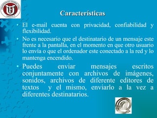 Características  El e-mail cuenta con privacidad, confiabilidad y flexibilidad. No es necesario que el destinatario de un mensaje este frente a la pantalla, en el momento en que otro usuario lo envía o que el ordenador este conectado a la red y lo mantenga encendido.   Puedes enviar mensajes escritos conjuntamente con archivos de imágenes, sonidos, archivos de diferente editores de textos  y el mismo, enviarlo a la vez a diferentes destinatarios. 