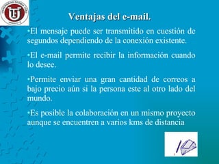 Ventajas del e-mail. El mensaje puede ser transmitido en cuestión de segundos dependiendo de la conexión existente. El e-mail permite recibir la información cuando lo desee. Permite enviar una gran cantidad de correos a bajo precio aún si la persona este al otro lado del mundo. Es posible la colaboración en un mismo proyecto aunque se encuentren a varios kms de distancia 