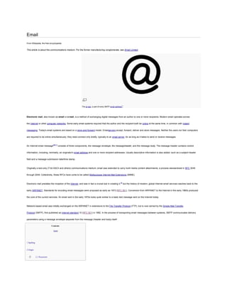 Email
From Wikipedia, the free encyclopedia


This article is about the communications medium. For the former manufacturing conglomerate, see Email Limited.




                                                           The at sign, a part of every SMTP email address[1]




Electronic mail, also known as email or e-mail, is a method of exchanging digital messages from an author to one or more recipients. Modern email operates across


the Internet or other computer networks. Some early email systems required that the author and the recipient both be online at the same time, in common with instant


messaging. Today's email systems are based on a store-and-forward model. Emailservers accept, forward, deliver and store messages. Neither the users nor their computers


are required to be online simultaneously; they need connect only briefly, typically to an email server, for as long as it takes to send or receive messages.



An Internet email message[NB 1] consists of three components, the message envelope, the messageheader, and the message body. The message header contains control


information, including, minimally, an originator's email address and one or more recipient addresses. Usually descriptive information is also added, such as a subject header


field and a message submission date/time stamp.



Originally a text-only (7-bit ASCII and others) communications medium, email was extended to carry multi-media content attachments, a process standardized in RFC 2045


through 2049. Collectively, these RFCs have come to be called Multipurpose Internet Mail Extensions (MIME).



Electronic mail predates the inception of the Internet, and was in fact a crucial tool in creating it,[2] but the history of modern, global Internet email services reaches back to the


early ARPANET. Standards for encoding email messages were proposed as early as 1973 (RFC 561). Conversion from ARPANET to the Internet in the early 1980s produced


the core of the current services. An email sent in the early 1970s looks quite similar to a basic text message sent on the Internet today.



Network-based email was initially exchanged on the ARPANET in extensions to the File Transfer Protocol (FTP), but is now carried by the Simple Mail Transfer


Protocol (SMTP), first published as Internet standard 10 (RFC 821) in 1982. In the process of transporting email messages between systems, SMTP communicates delivery


parameters using a message envelope separate from the message (header and body) itself.

                              Contents

                                [hide]




1 Spelling


2 Origin


  o          2.1 Precursors
 