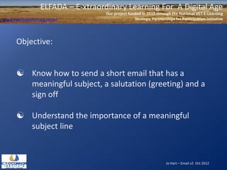 ELFADA – E-xtraordinary Learning For A Digital Age
                                          Our project funded in 2012 through the National VET E-Learning
http://www.flexiblelearning.net.au/                      Strategy, Partnerships for Participation initiative




        Objective:


         Know how to send a short email that has a
          meaningful subject, a salutation (greeting) and a
          sign off

         Understand the importance of a meaningful
          subject line



                                                                           Jo Hart – Email v2 Oct 2012
 