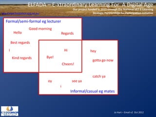 ELFADA – E-xtraordinary Learning For A Digital Age
                                                        Our project funded in 2012 through the National VET E-Learning
http://www.flexiblelearning.net.au/                                    Strategy, Partnerships for Participation initiative

   Formal/semi-formal eg lecturer
                         Good morning
           Hello                             Regards

          Best regards
      I                                           Hi                  hey
          Kind regards                Bye!
                                                                        gotta go now
                                                 Cheers!


                                                                        catch ya
                                      oy               see ya
                                             i
                                                       Informal/casual eg mates



                                                                                         Jo Hart – Email v2 Oct 2012
 