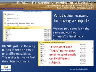 ELFADA – E-xtraordinary Learning For A Digital Age
                                          Our project funded in 2012 through the National VET E-Learning
http://www.flexiblelearning.net.au/                      Strategy, Partnerships for Participation initiative



                                                     What other reasons
                                                     for having a subject?
                                                     We can group emails on the
                                                     same subject into
                                                     “threads”, a timeline, a
                                                     “story”.
 DO NOT just use the reply                      This student used
 button to send an email                        “Reply” to the same
 on a different subject.                        email to send emails
 This makes it hard to find                     on SIX different
 the subject you want!                          subjects.
                                                                           Jo Hart – Email v2 Oct 2012
 