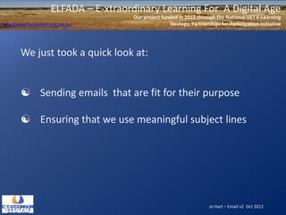 ELFADA – E-xtraordinary Learning For A Digital Age
                                          Our project funded in 2012 through the National VET E-Learning
http://www.flexiblelearning.net.au/                      Strategy, Partnerships for Participation initiative




        We just took a quick look at:


         Sending emails that are fit for their purpose

         Ensuring that we use meaningful subject lines




                                                                           Jo Hart – Email v2 Oct 2012
 