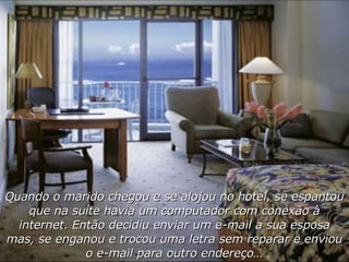 Quando o marido chegou e se alojou no hotel, se espantou que na suíte havia um computador com conexão à internet. Então decidiu enviar um e-mail a sua esposa mas, se enganou e trocou uma letra sem reparar e enviou o e-mail para outro endereço… 