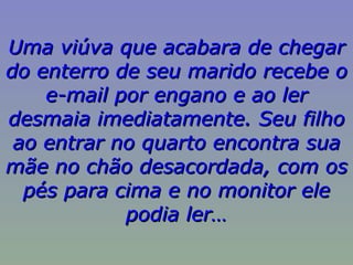 Uma viúva que acabara de chegar do enterro de seu marido recebe o e-mail por engano e ao ler desmaia imediatamente. Seu filho ao entrar no quarto encontra sua mãe no chão desacordada, com os pés para cima e no monitor ele podia ler… 