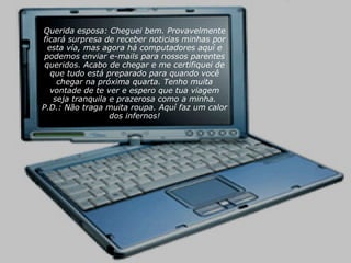 Querida esposa: Cheguei bem. Provavelmente ficará surpresa de receber noticias minhas por esta vía, mas agora há computadores aquí e podemos enviar e-mails para nossos parentes queridos. Acabo de chegar e me certifiquei de que tudo está preparado para quando você chegar na próxima quarta. Tenho muita vontade de te ver e espero que tua viagem seja tranquila e prazerosa como a minha. P.D.: Não traga muita roupa. Aquí faz um calor dos infernos! 