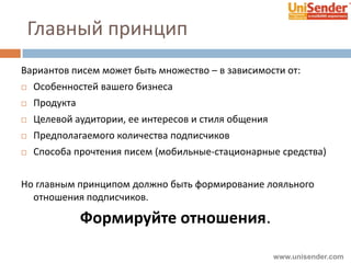 Главный принцип
Вариантов писем может быть множество – в зависимости от:
 Особенностей вашего бизнеса
 Продукта
 Целевой аудитории, ее интересов и стиля общения
 Предполагаемого количества подписчиков
 Способа прочтения писем (мобильные-стационарные средства)
Но главным принципом должно быть формирование лояльного
отношения подписчиков.
Формируйте отношения.
www.unisender.com
 