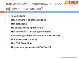 Как избежать 9 типичных ошибок в
оформлении письма?
1. Тема письма
2. Поле от кого + обратный адрес
3. Нет заголовка
4. Не релевантное приветствие
5. Нет понятной и четкой цели письма
6. Слишком длинное письмо (все рассказали)
7. Много кнопок (купить)
8. Нет Call To Action
9. Подпись = с уважением КОМПАНИЯ
www.unisender.com
 
