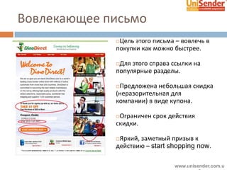 Вовлекающее письмо
Цель этого письма – вовлечь в
покупки как можно быстрее.
Для этого справа ссылки на
популярные разделы.
Предложена небольшая скидка
(неразорительная для
компании) в виде купона.
Ограничен срок действия
скидки.
Яркий, заметный призыв к
действию – start shopping now.
www.unisender.com.u
 