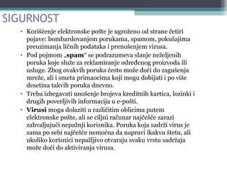 SIGURNOST
• Korišćenje elektronske pošte je ugroženo od strane četiri
pojave: bombardovanjem porukama, spamom, pokušajima
preuzimanja ličnih podataka i prenošenjem virusa.
• Pod pojmom „spam“ se podrazumeva slanje neželjenih
poruka koje služe za reklamiranje određenog proizvoda ili
usluge. Zbog ovakvih poruka često može doći do zagušenja
mreže, ali i smeta primaocima koji mogu dobijati i po više
desetina takvih poruka dnevno.
• Treba izbegavati unošenje brojeva kreditnih kartica, lozinki i
drugih poverljivih informacija u e-pošti.
• Virusi mogu dolaziti u različitim oblicima putem
elektronske pošte, ali se ciljni računar najčešće zarazi
zahvaljujući nepažnji korisnika. Poruka koja sadrži virus je
sama po sebi najčešće nemoćna da napravi ikakvu štetu, ali
ukoliko korisnici nepažljivo otvaraju svaku vrstu sadržaja
može doći do aktiviranja virusa.
 