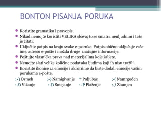BONTON PISANJA PORUKA
 Koristite gramatiku i pravopis.
 Nikad nemojte koristiti VELIKA slova; to se smatra neuljudnim i teže
je čitati.
 Uključite potpis na kraju svake e-poruke. Potpis obično uključuje vaše
ime, adresu e-pošte i možda druge značajne informacije.
 Poštujte vlasnička prava nad materijalima koje šaljete.
 Nemojte slati velike količine podataka ljudima koji ih nisu tražili.
 Koristite ikonice za emocije i akronime da biste dodali emocije vašim
porukama e-pošte.
:-):-) Osmeh ;-);-) Namigivanje ** Poljubac :-(:-( Namrgođen
:-O:-O Vikanje :-D:-D Smejanje :-P:-P Plaženje :-/:-/ Zbunjen
 