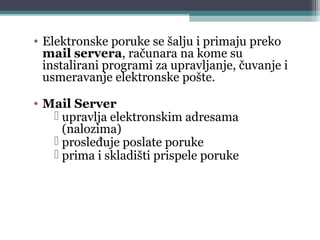 5
• Elektronske poruke se šalju i primaju preko
mail servera, računara na kome su
instalirani programi za upravljanje, čuvanje i
usmeravanje elektronske pošte.
• Mail Server
 upravlja elektronskim adresama
(nalozima)
 prosleđuje poslate poruke
 prima i skladišti prispele poruke
 