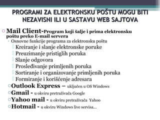 6
PROGRAMI ZAPROGRAMI ZA ELEKTRONSKU POELEKTRONSKU POŠŠTUTU MMOGU BITIOGU BITI
NEZAVISNI ILI U SASTAVUNEZAVISNI ILI U SASTAVU WEB SAJTOVAWEB SAJTOVA
oMail Client-Program koji šalje i prima elektronsku
poštu preko E-mail servera
◦ Osnovne funkcije programa za elektronsku poštu
 Kreiranje i slanje elektronske poruke
 Preuzimanje pristiglih poruka
 Slanje odgovora
 Prosleđivanje primljenih poruka
 Sortiranje i organizovanje primljenih poruka
 Formiranje i korišćenje adresara
oOutlook Express – uključen u OS Windows
oGmail - u okviru pretraživača Google
oYahoo mail - u okviru pretraživača Yahoo
oHotmail - u okviru Windows live servisa...
 