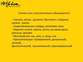Список стоп-слов (постоянно обновляется!):

- Глаголы: хотим, делимся, беспокоит, поверьте,
купите, узнать
- Существительные: правда, экономия, игра
- Наречия: кстати, просто, всего, на самом деле,
реально, дешево
- Местоимения: мы, мне, я, наше, нас
- Прилагательные: проверенный, доказанный,
лучший,
фантастический, эксклюзивный, гарантированный

 