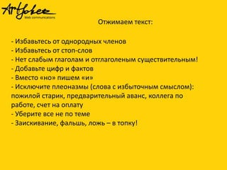 Отжимаем текст:

- Избавьтесь от однородных членов
- Избавьтесь от стоп-слов
- Нет слабым глаголам и отглаголеным существительным!
- Добавьте цифр и фактов
- Вместо «но» пишем «и»
- Исключите плеоназмы (слова с избыточным смыслом):
пожилой старик, предварительный аванс, коллега по
работе, счет на оплату
- Уберите все не по теме
- Заискивание, фальшь, ложь – в топку!

 