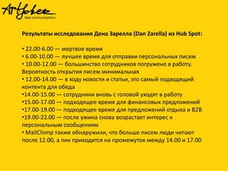 Результаты исследования Дена Зарелла (Dan Zarella) из Hub Spot:
• 22.00-6.00 — мертвое время
• 6.00-10.00 — лучшее время для отправки персональных писем
• 10.00-12.00 — большинство сотрудников погружено в работу.
Вероятность открытия писем минимальная
• 12.00-14.00 — в ходу новости и статьи, это самый подходящий
контента для обеда
•14.00-15.00 — сотрудники вновь с головой уходят в работу
•15.00-17.00 — подходящее время для финансовых предложений
•17.00-19.00 — подходящее время для предложений отдыха и B2B
•19.00-22.00 — после ужина снова возрастает интерес к
персональным сообщениям
• MailChimp также обнаружили, что больше писем люди читают
после 12.00, а пик приходится на промежуток между 14.00 и 17.00

 