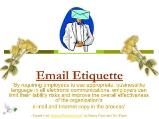 Email Etiquette
'By requiring employees to use appropriate, businesslike
language in all electronic communications, employers can
limit their liability risks and improve the overall effectiveness
of the organization's
e-mail and Internet copy in the process‘
- Expert from 'Writing Effective E-mail', by Nancy Flynn and Tom Flynn.
 