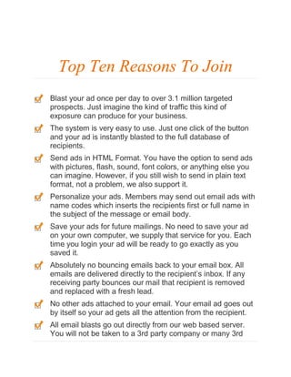 Top Ten Reasons To Join
Blast your ad once per day to over 3.1 million targeted
prospects. Just imagine the kind of traffic this kind of
exposure can produce for your business.
The system is very easy to use. Just one click of the button
and your ad is instantly blasted to the full database of
recipients.
Send ads in HTML Format. You have the option to send ads
with pictures, flash, sound, font colors, or anything else you
can imagine. However, if you still wish to send in plain text
format, not a problem, we also support it.
Personalize your ads. Members may send out email ads with
name codes which inserts the recipients first or full name in
the subject of the message or email body.
Save your ads for future mailings. No need to save your ad
on your own computer, we supply that service for you. Each
time you login your ad will be ready to go exactly as you
saved it.
Absolutely no bouncing emails back to your email box. All
emails are delivered directly to the recipient’s inbox. If any
receiving party bounces our mail that recipient is removed
and replaced with a fresh lead.
No other ads attached to your email. Your email ad goes out
by itself so your ad gets all the attention from the recipient.
All email blasts go out directly from our web based server.
You will not be taken to a 3rd party company or many 3rd

 