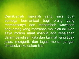 Demikianlah makalah yang saya buat
semoga bermanfaat bagi orang yang
membacanya dan menambah wawasan
bagi orang yang membaca makalah ini. Dan
saya mohon maaf apabila ada kesalahan
dalam penulisan kata dan kalimat yang tidak
jelas, mengerti, dan lugas mohon jangan
dimasukan ke dalam hati.

 