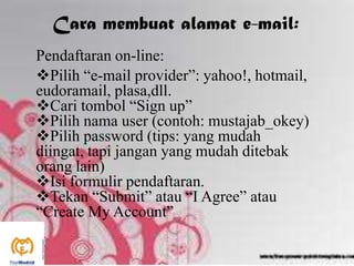 Cara membuat alamat e-mail:
Pendaftaran on-line:
Pilih “e-mail provider”: yahoo!, hotmail,
eudoramail, plasa,dll.
Cari tombol “Sign up”
Pilih nama user (contoh: mustajab_okey)
Pilih password (tips: yang mudah
diingat, tapi jangan yang mudah ditebak
orang lain)
Isi formulir pendaftaran.
Tekan “Submit” atau “I Agree” atau
“Create My Account”
 