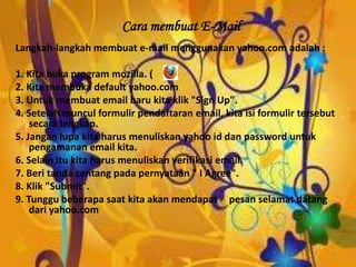 Cara membuat E-Mail
Langkah-langkah membuat e-mail menggunakan yahoo.com adalah :
1. Kita buka program mozilla. ( )
2. Kita membuka default yahoo.com
3. Untuk membuat email baru kita klik "Sign Up".
4. Setelah muncul formulir pendaftaran email, kita isi formulir tersebut
secara lengkap.
5. Jangan lupa kita harus menuliskan yahoo id dan password untuk
pengamanan email kita.
6. Selain itu kita harus menuliskan verifikasi email.
7. Beri tanda centang pada pernyataan " I Agree".
8. Klik "Submit".
9. Tunggu beberapa saat kita akan mendapat pesan selamat datang
dari yahoo.com
 