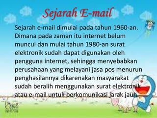 Sejarah E-mail
Sejarah e-mail dimulai pada tahun 1960-an.
Dimana pada zaman itu internet belum
muncul dan mulai tahun 1980-an surat
elektronik sudah dapat digunakan oleh
pengguna internet, sehingga menyebabkan
perusahaan yang melayani jasa pos menurun
penghasilannya dikarenakan masyarakat
sudah beralih menggunakan surat elektronik
atau e-mail untuk berkomunikasi jarak jauh.
 