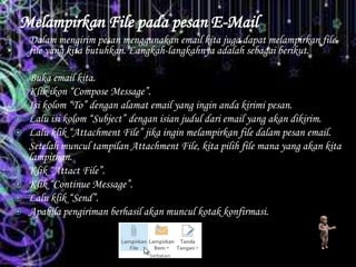 Melampirkan File pada pesan E-Mail
Dalam mengirim pesan menggunakan email kita juga dapat melampirkan file-
file yang kita butuhkan. Langkah-langkahnya adalah sebagai berikut.
 Buka email kita.
 Klik ikon “Compose Message”.
 Isi kolom “To” dengan alamat email yang ingin anda kirimi pesan.
 Lalu isi kolom “Subject” dengan isian judul dari email yang akan dikirim.
 Lalu klik “Attachment File” jika ingin melampirkan file dalam pesan email.
 Setelah muncul tampilan Attachment File, kita pilih file mana yang akan kita
lampirkan.
 Klik “Attact File”.
 Klik “Continue Message”.
 Lalu klik “Send”.
 Apabila pengiriman berhasil akan muncul kotak konfirmasi.
 