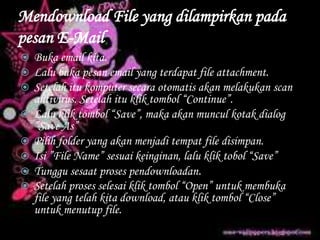 Mendownload File yang dilampirkan pada
pesan E-Mail
 Buka email kita.
 Lalu buka pesan email yang terdapat file attachment.
 Setelah itu komputer secara otomatis akan melakukan scan
antivirus. Setelah itu klik tombol “Continue”.
 Lalu klik tombol “Save”, maka akan muncul kotak dialog
”Save As”
 Pilih folder yang akan menjadi tempat file disimpan.
 Isi ”File Name” sesuai keinginan, lalu klik tobol “Save”
 Tunggu sesaat proses pendownloadan.
 Setelah proses selesai klik tombol “Open” untuk membuka
file yang telah kita download, atau klik tombol “Close”
untuk menutup file.
 