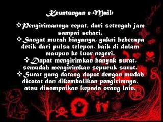 Keuntungan e-Mail:
Pengirimannya cepat, dari setengah jam
sampai sehari.
Sangat murah biayanya, yakni beberapa
detik dari pulsa telepon, baik di dalam
maupun ke luar negeri.
Dapat mengirimkan banyak surat,
semudah mengirimkan sepucuk surat.
Surat yang datang dapat dengan mudah
dicatat dan dikembalikan pengirimnya,
atau disampaikan kepada orang lain.
 