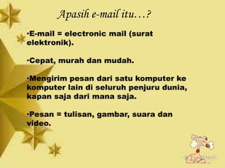Apasih e-mail itu…?
•E-mail = electronic mail (surat
elektronik).
•Cepat, murah dan mudah.
•Mengirim pesan dari satu komputer ke
komputer lain di seluruh penjuru dunia,
kapan saja dari mana saja.
•Pesan = tulisan, gambar, suara dan
video.
 