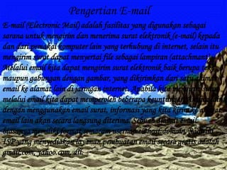 Pengertian E-mail
E-mail (Electronic Mail) adalah fasilitas yang digunakan sebagai
sarana untuk mengirim dan menerima surat elektronik (e-mail) kepada
dan dari pemakai komputer lain yang terhubung di internet, selain itu
mengirim surat dapat menyertai file sebagai lampiran (attachmant).
Melalui email kita dapat mengirim surat elektronik baik berupa teks
maupun gabungan dengan gambar, yang dikirimkan dari satu alamat
email ke alamat lain di jaringan internet. Apabila kita mengirim surat
melalui email kita dapat memperoleh beberapa keuntungan.Antara lain,
dengan menggunakan email surat, informasi yang kita kirim ke alamat
email lain akan secara langsung diterima. Sebuah alamat email
biasanya memiliki format semacam username@host.domain. Saat ini
ISP yang menyediakan layanan pembuatan email secara gratis adalah
gmail.com, yahoo.com, dll.
 