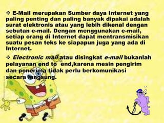  E-Mail merupakan Sumber daya Internet yang
paling penting dan paling banyak dipakai adalah
surat elektronis atau yang lebih dikenal dengan
sebutan e-mail. Dengan menggunakan e-mail,
setiap orang di Internet dapat mentransmisikan
suatu pesan teks ke siapapun juga yang ada di
Internet.
 Electronic mail atau disingkat e-mail bukanlah
pelayanan end to end,karena mesin pengirim
dan penerima tidak perlu berkomunikasi
secara langsung.
 