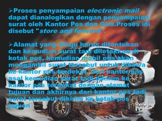Proses penyampaian electronic mail
dapat dianalogikan dengan penyampaian
surat oleh Kantor Pos dan Giro.Proses ini
disebut "store and forward".
Alamat yang dituju harus ditentukan
dan kemudian surat tadi diletakkan di
kotak pos, kemudian mobil pos akan
mengambil surat tersebut untuk dibawa
ke kantor pos terdekat, dari kantor pos
asal kemudian surat tadi dikirim ke
kantor pos terdekat dengan alamat
tujuan dan akhirnya dari kantor pos tadi
surat tersebut dikirim ke kotak pos
tujuan
 
